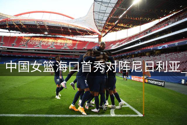 中国女篮海口首秀对阵尼日利亚 归国三将或成关键变数